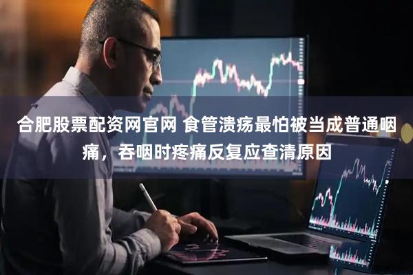 合肥股票配资网官网 食管溃疡最怕被当成普通咽痛，吞咽时疼痛反复应查清原因